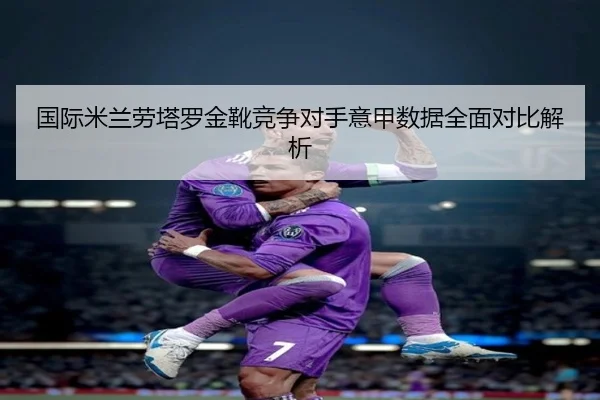 国际米兰劳塔罗金靴竞争对手意甲数据全面对比解析