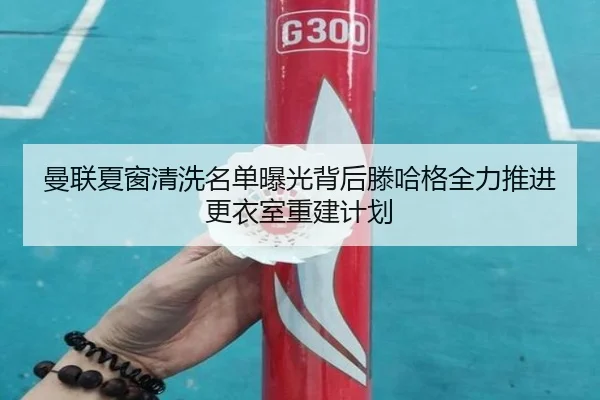 曼联夏窗清洗名单曝光背后滕哈格全力推进更衣室重建计划