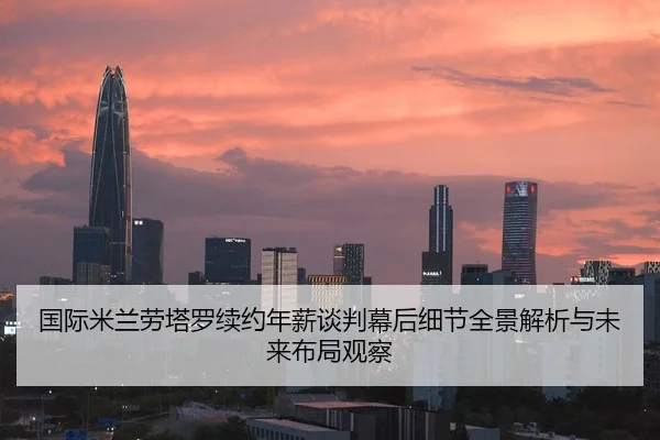 国际米兰劳塔罗续约年薪谈判幕后细节全景解析与未来布局观察