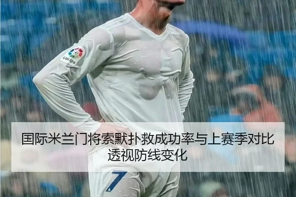 国际米兰门将索默扑救成功率与上赛季对比透视防线变化