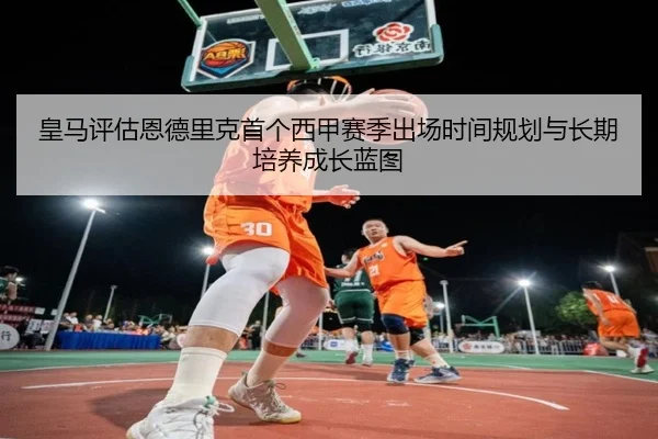 皇马评估恩德里克首个西甲赛季出场时间规划与长期培养成长蓝图