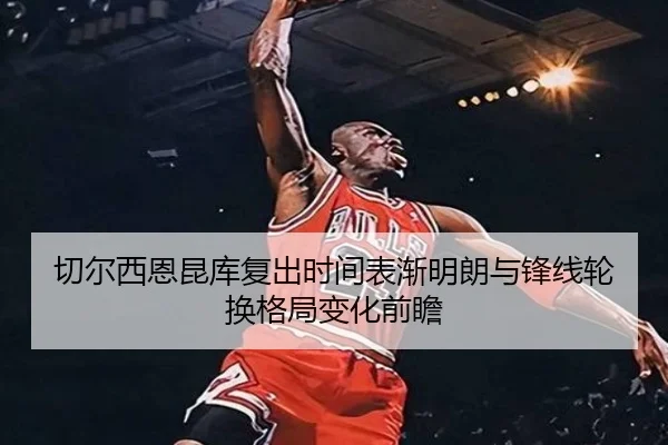 切尔西恩昆库复出时间表渐明朗与锋线轮换格局变化前瞻