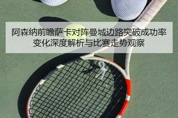 阿森纳前瞻萨卡对阵曼城边路突破成功率变化深度解析与比赛走势观察