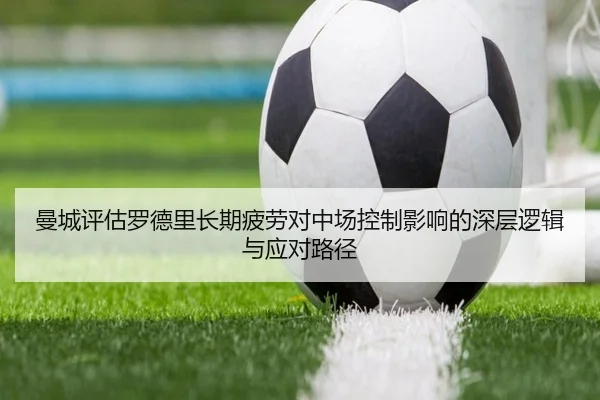 曼城评估罗德里长期疲劳对中场控制影响的深层逻辑与应对路径