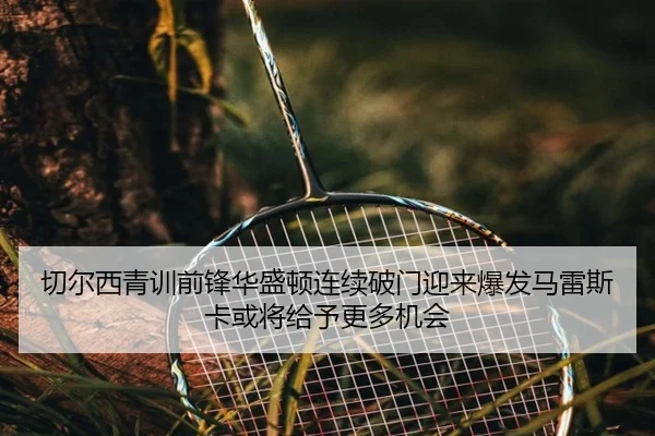 切尔西青训前锋华盛顿连续破门迎来爆发马雷斯卡或将给予更多机会